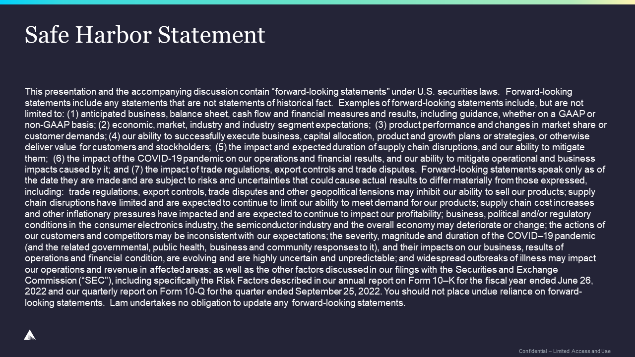 Safe Harbor Statement: This presentation and the accompanying discussion contain “forward-looking statements” under U.S. securities laws.  Forward-looking statements include any statements that are not statements of historical fact.  Examples of forward-looking statements include, but are not limited to: (1) anticipated business, balance sheet, cash flow and financial measures and results, including guidance, whether on a GAAP or non-GAAP basis; (2) economic, market, industry and industry segment expectations;  (3) product performance and changes in market share or customer demands; (4) our ability to successfully execute business, capital allocation, product and growth plans or strategies, or otherwise deliver value for customers and stockholders;  (5) the impact and expected duration of supply chain disruptions, and our ability to mitigate them;  (6) the impact of the COVID-19 pandemic on our operations and financial results, and our ability to mitigate operational and business impacts caused by it; and (7) the impact of trade regulations, export controls and trade disputes.  Forward-looking statements speak only as of the date they are made and are subject to risks and uncertainties that could cause actual results to differ materially from those expressed, including:  trade regulations, export controls, trade disputes and other geopolitical tensions may inhibit our ability to sell our products; supply chain disruptions have limited and are expected to continue to limit our ability to meet demand for our products; supply chain cost increases and other inflationary pressures have impacted and are expected to continue to impact our profitability; business, political and/or regulatory conditions in the consumer electronics industry, the semiconductor industry and the overall economy may deteriorate or change; the actions of our customers and competitors may be inconsistent with our expectations; the severity, magnitude and duration of the COVID–19 pandemic (and the related governmental, public health, business and community responses to it), and their impacts on our business, results of operations and financial condition, are evolving and are highly uncertain and unpredictable; and widespread outbreaks of illness may impact our operations and revenue in affected areas; as well as the other factors discussed in our filings with the Securities and Exchange Commission (“SEC”), including specifically the Risk Factors described in our annual report on Form 10–K for the fiscal year ended June 26, 2022 and our quarterly report on Form 10-Q for the quarter ended September 25, 2022. You should not place undue reliance on forward-looking statements.  Lam undertakes no obligation to update any forward-looking statements. 